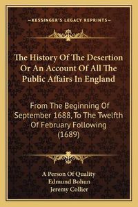 Cover image for The History of the Desertion or an Account of All the Public Affairs in England: From the Beginning of September 1688, to the Twelfth of February Following (1689)