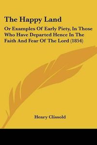 Cover image for The Happy Land: Or Examples of Early Piety, in Those Who Have Departed Hence in the Faith and Fear of the Lord (1854)