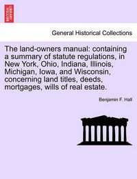 Cover image for The Land-Owners Manual: Containing a Summary of Statute Regulations, in New York, Ohio, Indiana, Illinois, Michigan, Iowa, and Wisconsin, Concerning Land Titles, Deeds, Mortgages, Wills of Real Estate.