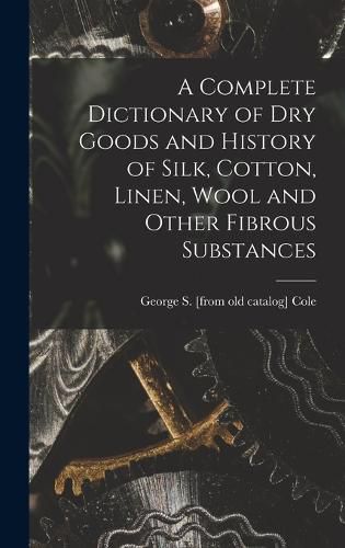 A Complete Dictionary of dry Goods and History of Silk, Cotton, Linen, Wool and Other Fibrous Substances