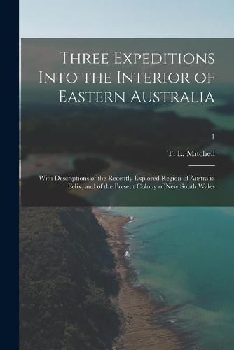 Cover image for Three Expeditions Into the Interior of Eastern Australia; With Descriptions of the Recently Explored Region of Australia Felix, and of the Present Colony of New South Wales; 1