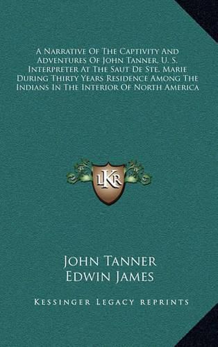 A Narrative of the Captivity and Adventures of John Tanner, U. S. Interpreter at the Saut de Ste. Marie During Thirty Years Residence Among the Indians in the Interior of North America