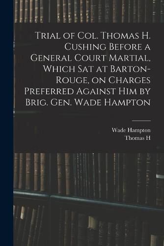 Cover image for Trial of Col. Thomas H. Cushing Before a General Court Martial, Which sat at Barton-Rouge, on Charges Preferred Against him by Brig. Gen. Wade Hampton