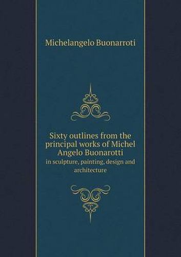 Cover image for Sixty Outlines from the Principal Works of Michel Angelo Buonarotti in Sculpture, Painting, Design and Architecture