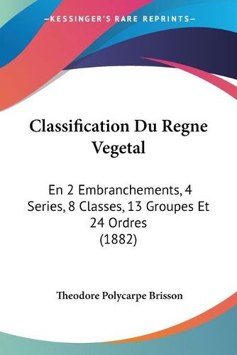 Classification Du Regne Vegetal: En 2 Embranchements, 4 Series, 8 Classes, 13 Groupes Et 24 Ordres (1882)