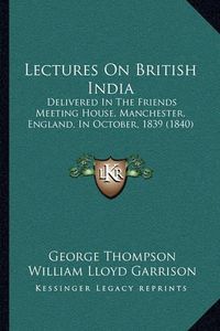 Cover image for Lectures on British India: Delivered in the Friends Meeting House, Manchester, England, in October, 1839 (1840)