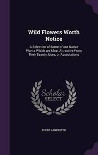 Cover image for Wild Flowers Worth Notice: A Selection of Some of Our Native Plants Which Are Most Attractive from Their Beauty, Uses, or Associations