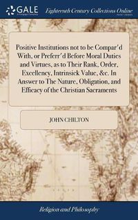 Cover image for Positive Institutions not to be Compar'd With, or Preferr'd Before Moral Duties and Virtues, as to Their Rank, Order, Excellency, Intrinsick Value, &c. In Answer to The Nature, Obligation, and Efficacy of the Christian Sacraments