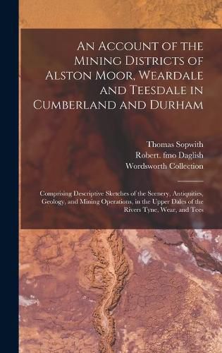 An Account of the Mining Districts of Alston Moor, Weardale and Teesdale in Cumberland and Durham: Comprising Descriptive Sketches of the Scenery, Antiquities, Geology, and Mining Operations, in the Upper Dales of the Rivers Tyne, Wear, and Tees