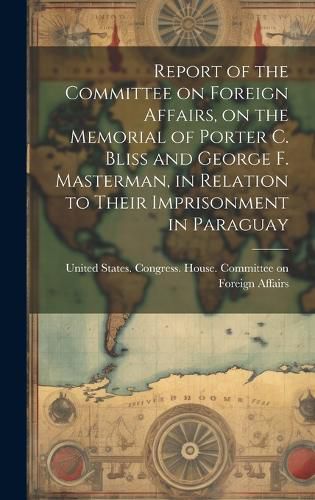 Cover image for Report of the Committee on Foreign Affairs, on the Memorial of Porter C. Bliss and George F. Masterman, in Relation to Their Imprisonment in Paraguay