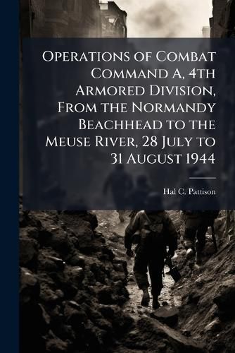 Cover image for Operations of Combat Command A, 4th Armored Division, From the Normandy Beachhead to the Meuse River, 28 July to 31 August 1944