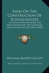 Cover image for Essay on the Construction of Schoolhouses: To Which Was Awarded the Prize Offered by the American Institute of Instruction (1832)