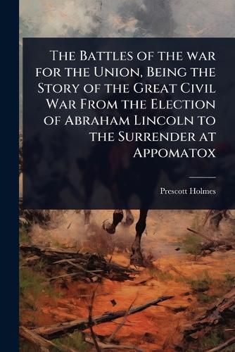 Cover image for The Battles of the war for the Union, Being the Story of the Great Civil War From the Election of Abraham Lincoln to the Surrender at Appomatox