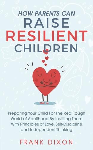 How Parents Can Raise Resilient Children: Preparing Your Child for the Real Tough World of Adulthood by Instilling Them With Principles of Love, Self-Discipline, and Independent Thinking