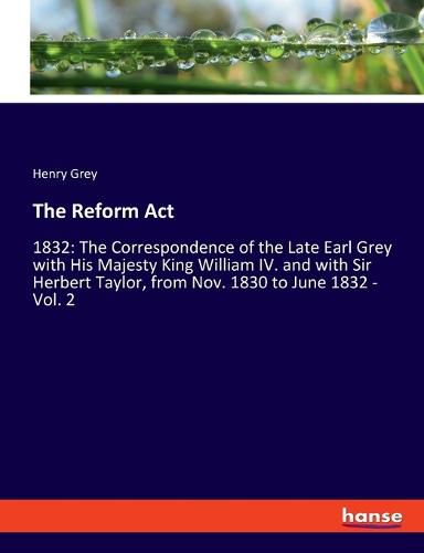 The Reform Act: 1832: The Correspondence of the Late Earl Grey with His Majesty King William IV. and with Sir Herbert Taylor, from Nov. 1830 to June 1832 - Vol. 2