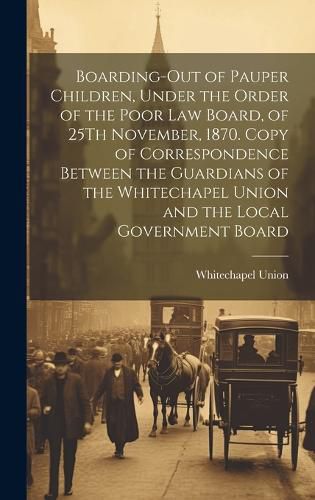 Cover image for Boarding-Out of Pauper Children, Under the Order of the Poor Law Board, of 25Th November, 1870. Copy of Correspondence Between the Guardians of the Whitechapel Union and the Local Government Board