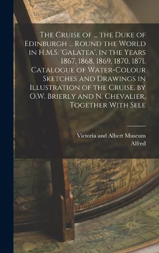 The Cruise of ... the Duke of Edinburgh ... Round the World in H.M.S. 'galatea', in the Years 1867, 1868, 1869, 1870, 1871. Catalogue of Water-Colour Sketches and Drawings in Illustration of the Cruise, by O.W. Brierly and N. Chevalier, Together With Sele