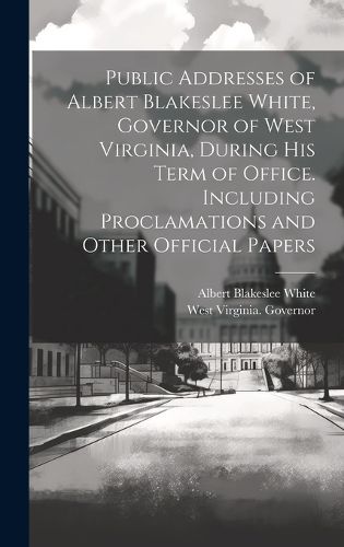 Cover image for Public Addresses of Albert Blakeslee White, Governor of West Virginia, During his Term of Office. Including Proclamations and Other Official Papers