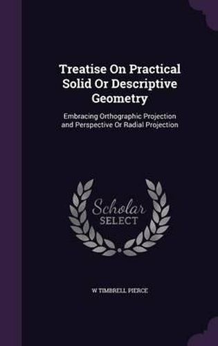 Treatise on Practical Solid or Descriptive Geometry: Embracing Orthographic Projection and Perspective or Radial Projection