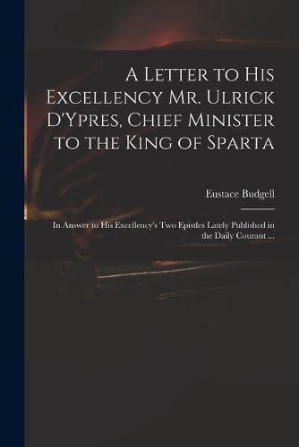 Cover image for A Letter to His Excellency Mr. Ulrick D'Ypres, Chief Minister to the King of Sparta: in Answer to His Excellency's Two Epistles Lately Published in the Daily Courant ...