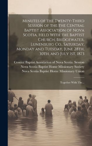 Cover image for Minutes of the Twenty-third Session of the the Central Baptist Association of Nova Scotia, Held With the Baptist Church, Bridgewater, Lunenburg Co., Saturday, Monday and Tuesday, June 28th, 30th, and July 1st, 1873 [microform]