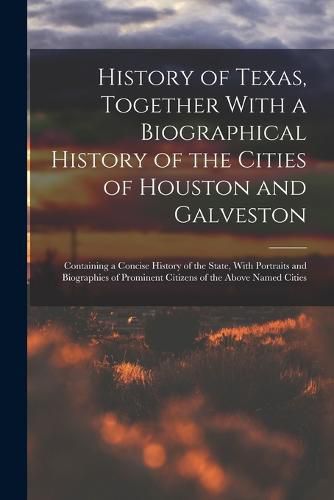 Cover image for History of Texas, Together With a Biographical History of the Cities of Houston and Galveston; Containing a Concise History of the State, With Portraits and Biographies of Prominent Citizens of the Above Named Cities