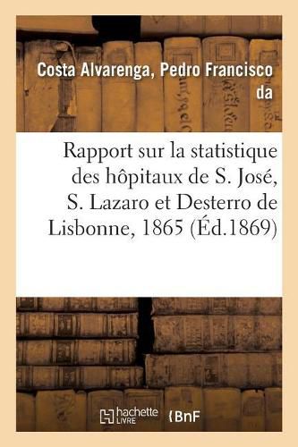 Rapport Sur La Statistique Des Hopitaux de S. Jose, S. Lazaro Et Desterro de Lisbonne Pour 1865: Suivant Le Plan Et Sous La Direction Du Dr Pedro Francisco Da Costa Alvarenga. Traduit Du Portugais