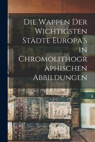 Die Wappen Der Wichtigsten Sta&#776;dte Europa's in Chromolithographischen Abbildungen