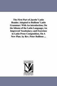 Cover image for The First Part of Jacobs' Latin Reader. Adapted to Bullions' Latin Grammar: With An introduction, On the Idioms of the Latin Language; An Improved Vocabulary; and Exercises in Latin Prose Composition, On A New Plan. by Rev. Peter Bullions ...