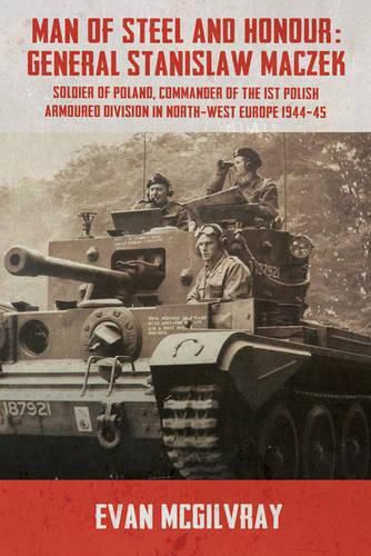 Man of Steel and Honour: General Stanislaw Maczek: Soldier of Poland, Commander of the 1st Polish Armoured Division in North-West Europe 1944-45