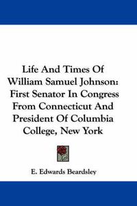 Cover image for Life and Times of William Samuel Johnson: First Senator in Congress from Connecticut and President of Columbia College, New York