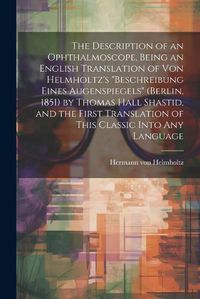 Cover image for The Description of an Ophthalmoscope, Being an English Translation of von Helmholtz's "Beschreibung Eines Augenspiegels" (Berlin, 1851) by Thomas Hall Shastid, and the First Translation of This Classic Into any Language