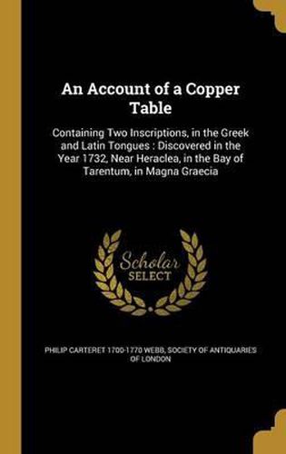 An Account of a Copper Table: Containing Two Inscriptions, in the Greek and Latin Tongues: Discovered in the Year 1732, Near Heraclea, in the Bay of Tarentum, in Magna Graecia