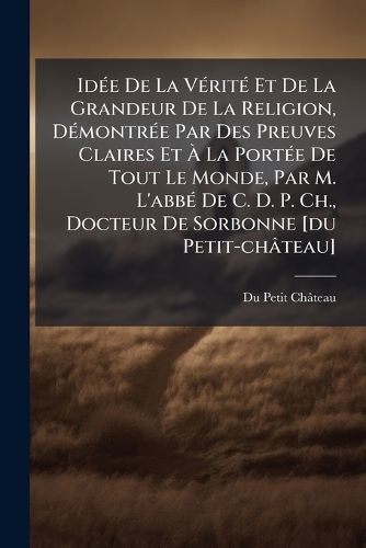 Cover image for Id E de La V Rit Et de La Grandeur de La Religion, D Montr E Par Des Preuves Claires Et La Port E de Tout Le Monde, Par M. L'Abb de C. D. P. Ch., Docteur de Sorbonne [Du Petit-Ch Teau]