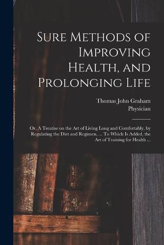 Cover image for Sure Methods of Improving Health, and Prolonging Life: or, A Treatise on the Art of Living Long and Comfortably, by Regulating the Diet and Regimen. ... To Which is Added, the Art of Training for Health ...