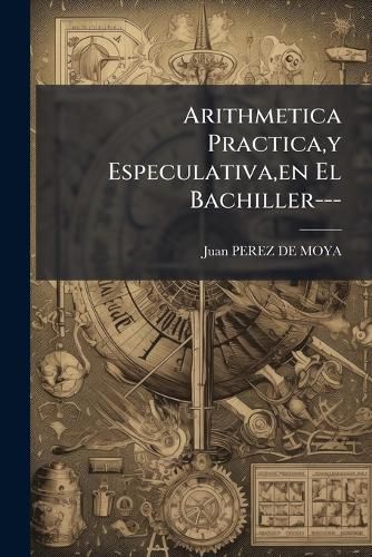 Cover image for Arithmetica Practica, y Especulativa, En El Bachiller---