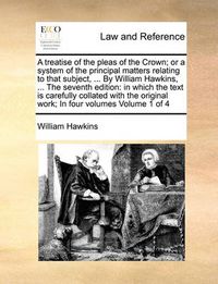 Cover image for A Treatise of the Pleas of the Crown; Or a System of the Principal Matters Relating to That Subject, ... by William Hawkins, ... the Seventh Edition: In Which the Text Is Carefully Collated with the Original Work; In Four Volumes Volume 1 of 4