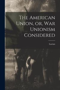 Cover image for The American Union, or, War Unionism Considered