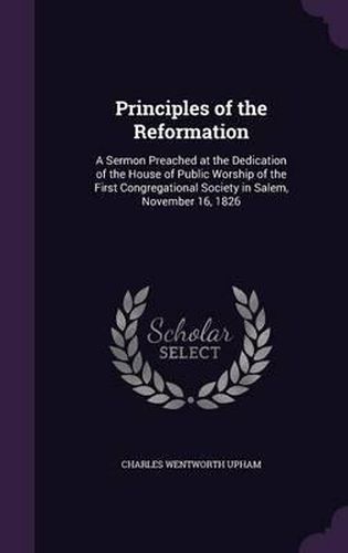 Principles of the Reformation: A Sermon Preached at the Dedication of the House of Public Worship of the First Congregational Society in Salem, November 16, 1826