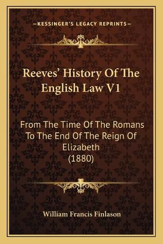 Reeves' History of the English Law V1: From the Time of the Romans to the End of the Reign of Elizabeth (1880)