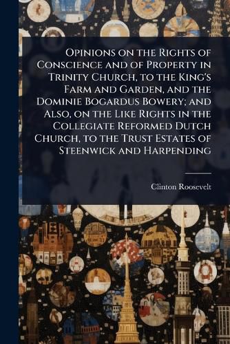 Cover image for Opinions on the Rights of Conscience and of Property in Trinity Church, to the King's Farm and Garden, and the Dominie Bogardus Bowery; and Also, on the Like Rights in the Collegiate Reformed Dutch Church, to the Trust Estates of Steenwick and Harpending