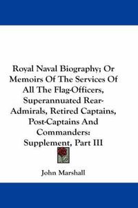 Cover image for Royal Naval Biography; Or Memoirs of the Services of All the Flag-Officers, Superannuated Rear-Admirals, Retired Captains, Post-Captains and Commanders: Supplement, Part III