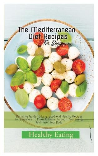 Cover image for The Mediterranean Diet Recipes: A Definitive Guide To Easy, Good And Healthy Recipes For Beginners To Make At Home To Boost Your Energy And Reset Your Body