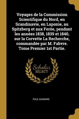 Cover image for Voyages de la Commission Scientifique du Nord, en Scandinavie, en Laponie, au Spitzberg et aux Feroee, pendant les annees 1838, 1839 et 1840, sur la Corvette La Recherche, commandee par M. Fabvre. Tome Premier 1st Partie.