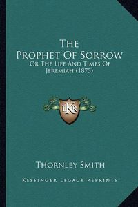 Cover image for The Prophet of Sorrow: Or the Life and Times of Jeremiah (1875)