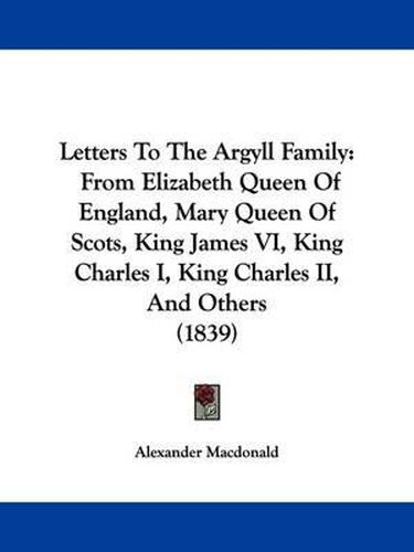 Letters To The Argyll Family: From Elizabeth Queen Of England, Mary Queen Of Scots, King James VI, King Charles I, King Charles II, And Others (1839)