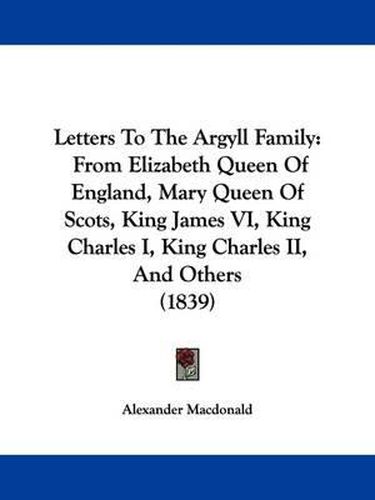 Cover image for Letters To The Argyll Family: From Elizabeth Queen Of England, Mary Queen Of Scots, King James VI, King Charles I, King Charles II, And Others (1839)