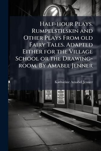 Cover image for Half-hour Plays. Rumpelstilskin and Other Plays From old Fairy Tales. Adapted Either for the Village School or the Drawing-room. By Amabel Jenner