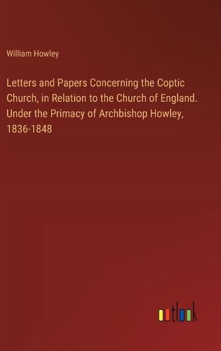 Letters and Papers Concerning the Coptic Church, in Relation to the Church of England. Under the Primacy of Archbishop Howley, 1836-1848