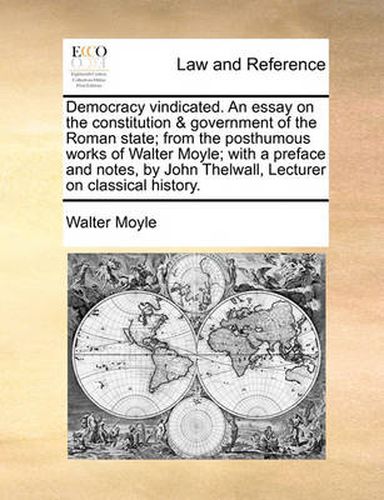 Cover image for Democracy Vindicated. an Essay on the Constitution & Government of the Roman State; From the Posthumous Works of Walter Moyle; With a Preface and Notes, by John Thelwall, Lecturer on Classical History.